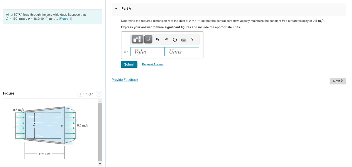 Air at 60° C flows through the very wide duct. Suppose that
L = 150 mm . v = 18.9(10−6) m² /s. (Figure 1)
Figure
0.5 m/s
L
x = 4 m
a
< 1 of 1
0.5 m/s
Part A
Determine the required dimension a of the duct at x = 4 m so that the central core flow velocity maintains the constant free-stream velocity of 0.5 m/s.
Express your answer to three significant figures and include the appropriate units.
a =
Submit
μÀ
Value
Provide Feedback
Request Answer
Units
?
Next