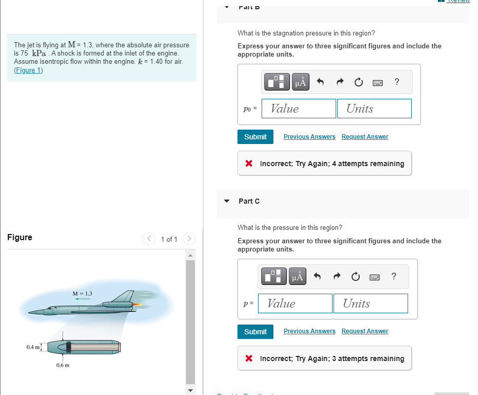 The jet is flying at M = 1.3, where the absolute air pressure
is 75 kPa. A shock is formed at the inlet of the engine.
Assume isentropic flow within the engine. k = 1.40 for air.
(Figure 1)
Figure
0.4 m
0.6 m
M = 1.3
1 of 1
Fall D
What is the stagnation pressure in this region?
Express your answer to three significant figures and include the
appropriate units.
Po =
Part C
μA
Submit Previous Answers Request Answer
Value
p=
X Incorrect; Try Again; 4 attempts remaining
Submit
Units
What is the pressure in this region?
Express your answer to three significant figures and include the
appropriate units.
HÅ
Value
Units
?
www
Previous Answers Request Answer
?
X Incorrect; Try Again; 3 attempts remaining