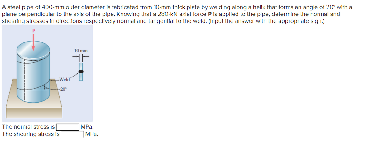 A steel pipe of 400-mm outer diameter is fabricated from 10-mm thick plate by welding along a helix that forms an angle of 20° with a
plane perpendicular to the axis of the pipe. Knowing that a 280-kN axial force P is applied to the pipe, determine the normal and
shearing stresses in directions respectively normal and tangential to the weld. (Input the answer with the appropriate sign.)
Р
-Weld
-20°
10 mm
The normal stress is
MPa.
The shearing stress is
MPa.