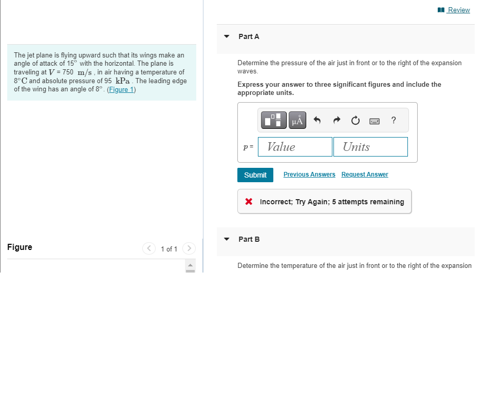 The jet plane is flying upward such that its wings make an
angle of attack of 15° with the horizontal. The plane is
traveling at V = 750 m/s, in air having a temperature of
8°C and absolute pressure of 95 kPa. The leading edge
of the wing has an angle of 8°. (Figure 1)
Figure
1 of 1
Part A
Determine the pressure of the air just in front or to the right of the expansion
waves.
Express your answer to three significant figures and include the
appropriate units.
p=
μὲ
Value
Part B
Units
Submit Previous Answers Request Answer
?
* Incorrect; Try Again; 5 attempts remaining
Review
Determine the temperature of the air just in front or to the right of the expansion