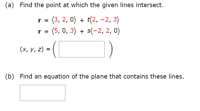 (a) Find the point at which the given lines intersect.
r = (3, 2, 0) + t(2, -2, 3)
r = (5, 0, 3) + s(-2, 2, 0)
(x, y, z) =
(b) Find an equation of the plane that contains these lines.