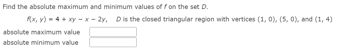 Find the absolute maximum and minimum values of f on the set D.
f(x, y) = 4 + xy - x - 2y, D is the closed triangular region with vertices (1, 0), (5, 0), and (1,4)
absolute maximum value
absolute minimum value