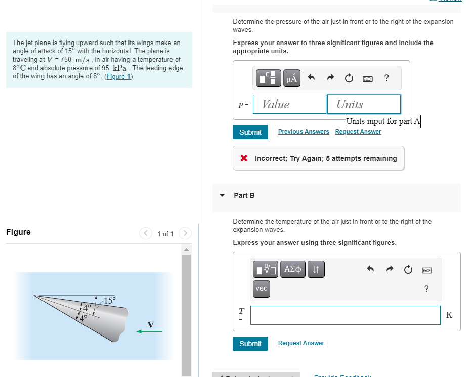 The jet plane is flying upward such that its wings make an
angle of attack of 15° with the horizontal. The plane is
traveling at V = 750 m/s, in air having a temperature of
8°C and absolute pressure of 95 kPa. The leading edge
of the wing has an angle of 8°. (Figure 1)
Figure
++
<15°
1 of 1
Determine the pressure of the air just in front or to the right of the expansion
waves.
Express your answer to three significant figures and include the
appropriate units.
p=
Part B
Value
HÅ
T
=
Submit Previous Answers Request Answer
X Incorrect; Try Again; 5 attempts remaining
15. ΑΣΦ ↓↑
vec
Units
Submit
*****
Determine the temperature of the air just in front or to the right of the
expansion waves.
Express your answer using three significant figures.
Request Answer
?
Units input for part A
?
K