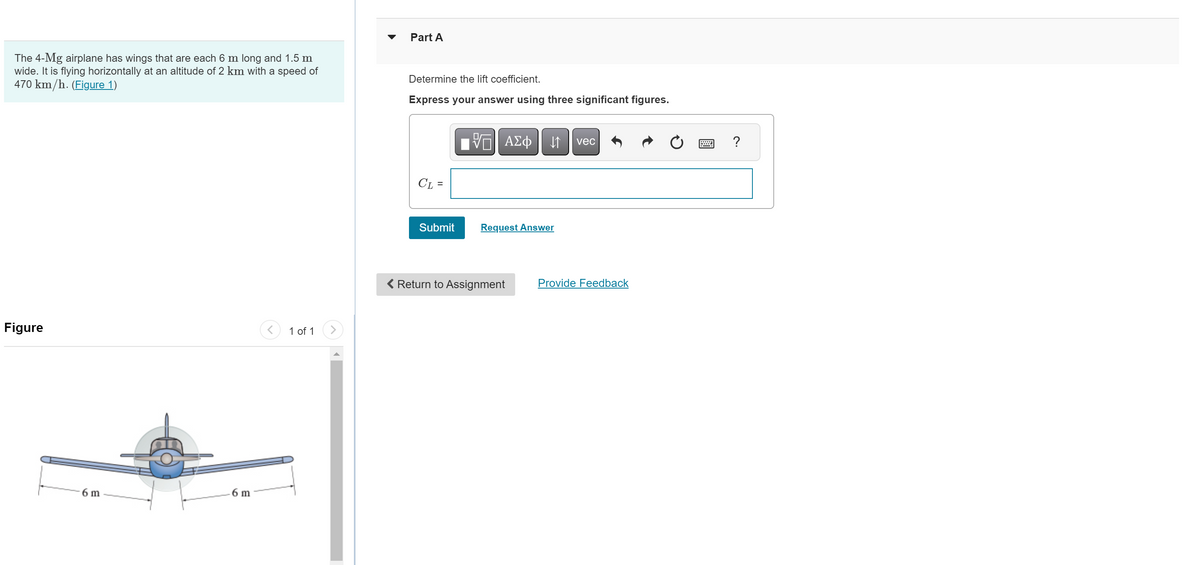 The 4-Mg airplane has wings that are each 6 m long and 1.5 m
wide. It is flying horizontally at an altitude of 2 km with a speed of
470 km/h. (Figure 1)
Figure
6 m
6 m
1 of 1
▼
Part A
Determine the lift coefficient.
Express your answer using three significant figures.
CL =
Submit
VE ΑΣΦ
↓↑ vec
Request Answer
< Return to Assignment
Provide Feedback