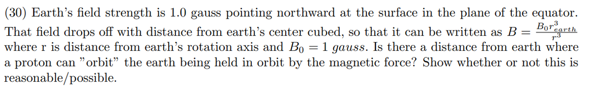 (30) Earth's field strength is 1.0 gauss pointing northward at the surface in the plane of the equator.
Bor earth
=
That field drops off with distance from earth's center cubed, so that it can be written as B
where r is distance from earth's rotation axis and Bo = 1 gauss. Is there a distance from earth where
a proton can "orbit” the earth being held in orbit by the magnetic force? Show whether or not this is
reasonable/possible.