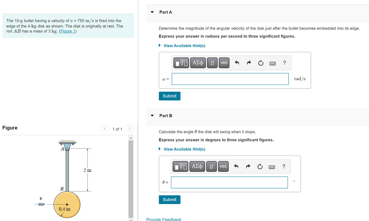 The 10-g bullet having a velocity of v = 750 m/s is fired into the
edge of the 4-kg disk as shown. The disk is originally at rest. The
rod AB has a mass of 3 kg. (Figure 1)
Figure
V
A
B
0.4 m
2m
1 of 1
▼
Part A
Determine the magnitude of the angular velocity of the disk just after the bullet becomes embedded into its edge.
Express your answer in radians per second to three significant figures.
► View Available Hint(s)
W =
Submit
Part B
0 =
ΨΕ ΑΣΦ 1
Calculate the angle the disk will swing when it stops.
Express your answer in degrees to three significant figures.
► View Available Hint(s)
ΠΫΠΙ ΑΣΦ
VE
Submit
Provide Feedback
vec
↓↑
vec
?
?
rad/s