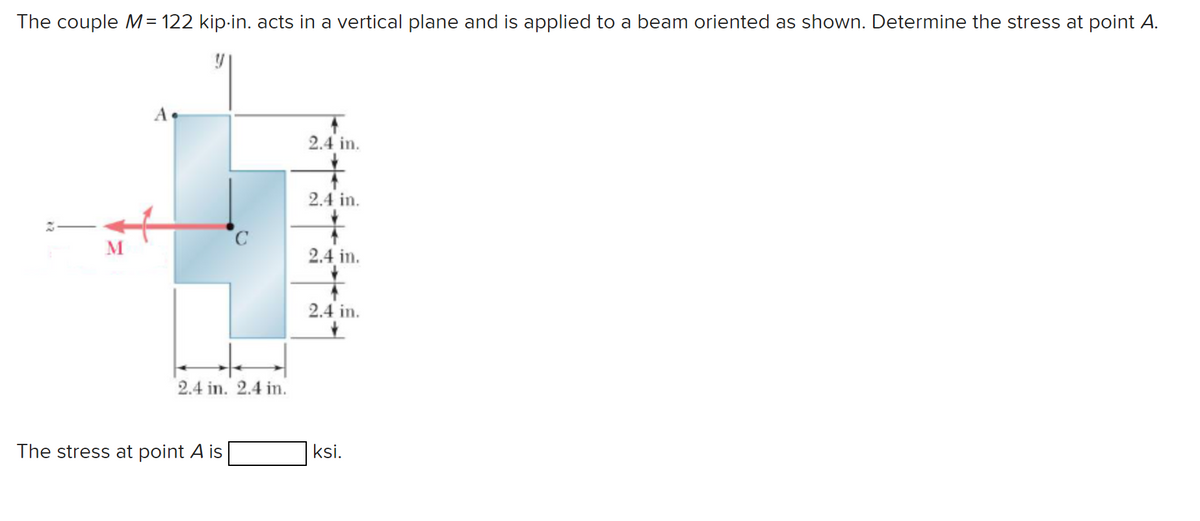 The couple M = 122 kip-in. acts in a vertical plane and is applied to a beam oriented as shown. Determine the stress at point A.
2.4 in.
2.4 in.
ར
C
M
2.4 in.
2.4 in. 2.4 in.
2.4 in.
The stress at point A is
ksi.