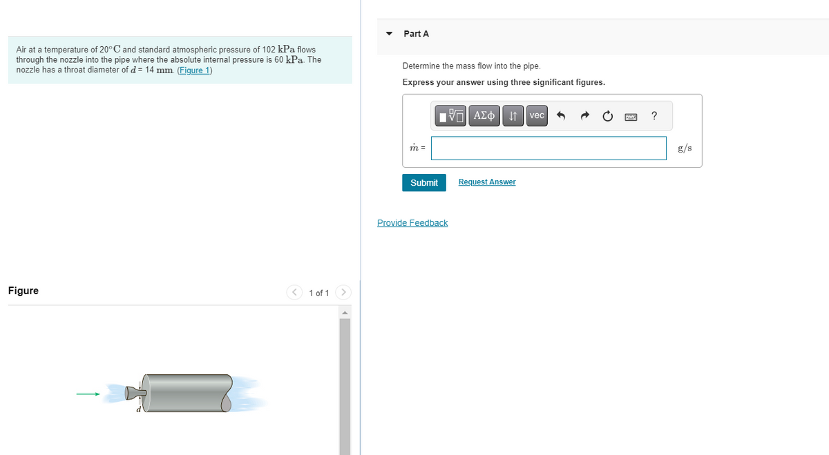 Air at a temperature of 20° C and standard atmospheric pressure of 102 kPa flows
through the nozzle into the pipe where the absolute internal pressure is 60 kPa. The
nozzle has a throat diameter of d = 14 mm. (Figure 1)
Figure
1 of 1
Part A
Determine the mass flow into the pipe.
Express your answer using three significant figures.
m =
IVE ΑΣΦ | |
Submit
Provide Feedback
Request Answer
vec
?
g/s