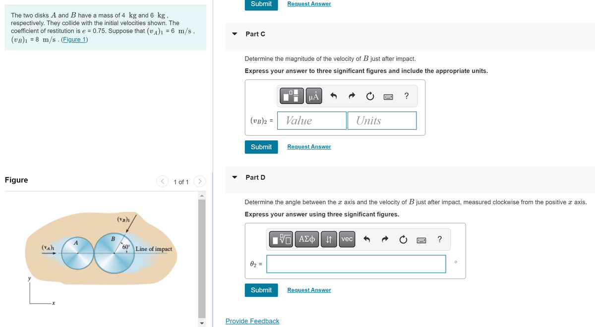 The two disks A and B have a mass of 4 kg and 6 kg,
respectively. They collide with the initial velocities shown. The
coefficient of restitution is e = 0.75. Suppose that (vÀ)₁ = 6 m/s,
(VB)₁ = 8 m/s. (Figure 1)
Figure
(VA)₁
A
B
(VB)1
60° Line of impact
1 of 1 >
Submit
Part C
Determine the magnitude of the velocity of B just after impact.
Express your answer to three significant figures and include the appropriate units.
(VB)2 =
=
Submit
Part D
02:
||
=
Request Answer
Submit
Provide Feedback
μᾶ
Determine the angle between the x axis and the velocity of B just after impact, measured clockwise from the positive x axis.
Express your answer using three significant figures.
ΨΕ ΑΣΦ ↓↑ vec
Value
Request Answer
Units
Request Answer
?
?