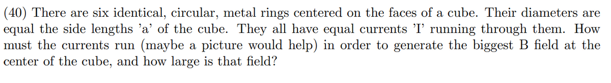 (40) There are six identical, circular, metal rings centered on the faces of a cube. Their diameters are
equal the side lengths 'a' of the cube. They all have equal currents 'I' running through them. How
must the currents run (maybe a picture would help) in order to generate the biggest B field at the
center of the cube, and how large is that field?