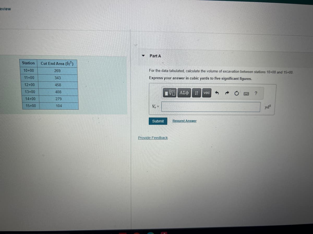 eview
Part A
For the data tabulated, calculate the volume of excavation between stations 10+00 and 15+00
Express your answer in cubic yards to five significant figures.
Station
Cut End Area (ft²)
10+00
269
11+00
343
12+00
458
13+00
408
14+00
279
15+00
104
Ve=
ΤΟ ΑΣΦ
vec
,
7 0
?
Submit
Request Answer
Provide Feedback
yda