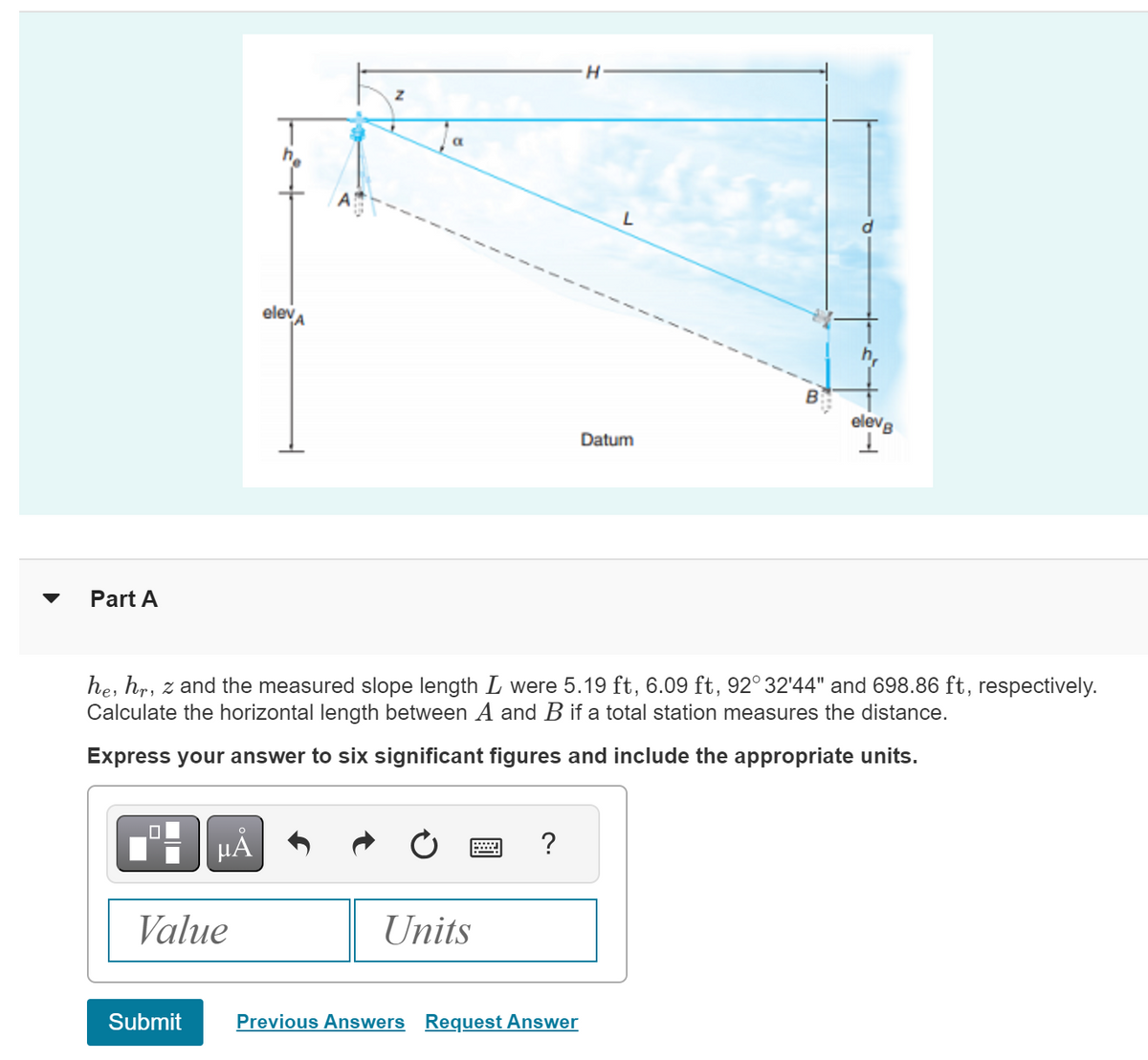 Part A
elevA
H
L
Datum
B
elevB
he, hr, z and the measured slope length L were 5.19 ft, 6.09 ft, 92° 32'44" and 698.86 ft, respectively.
Calculate the horizontal length between A and B if a total station measures the distance.
Express your answer to six significant figures and include the appropriate units.
Value
Α
Units
Submit
Previous Answers Request Answer