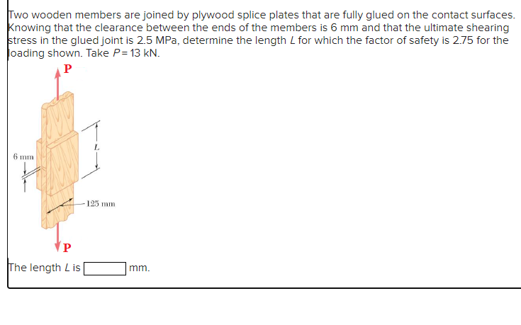 Two wooden members are joined by plywood splice plates that are fully glued on the contact surfaces.
Knowing that the clearance between the ends of the members is 6 mm and that the ultimate shearing
stress in the glued joint is 2.5 MPa, determine the length L for which the factor of safety is 2.75 for the
loading shown. Take P= 13 kN.
P
6 mm
P
The length Lis
125 mm
mm.