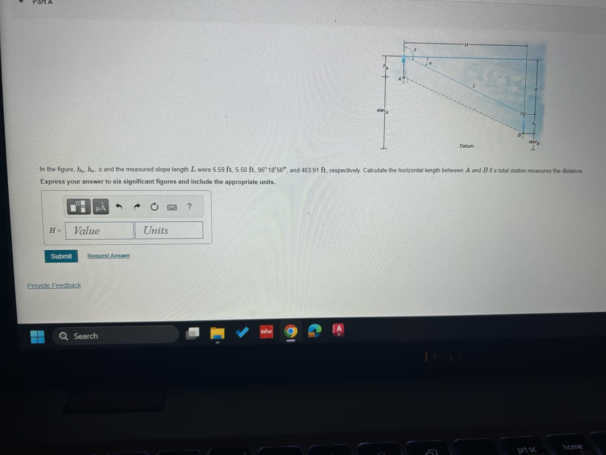 elev A
L
Datum
eleva
In the figure, he, hr, z and the measured slope length L were 5.59 ft, 5.50 ft, 96° 18'56", and 403.91 ft, respectively. Calculate the horizontal length between A and B if a total station measures the distance.
Express your answer to six significant figures and include the appropriate units.
☐
ΜΑ
H=
Value
Submit
Request Answer
Provide Feedback
Units
?
infor
Q Search
prt sc
home
511