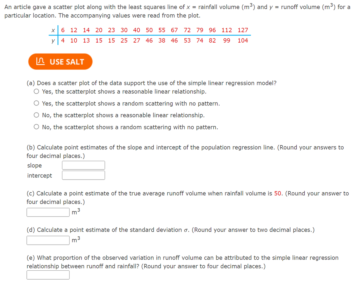 An article gave a scatter plot along with the least squares line of x = rainfall volume (m³) and y = runoff volume (m³) for a
particular location. The accompanying values were read from the plot.
X
6 12 14 20 23 30 40 50 55 67 72 79 96 112 127
y
4 10 13 15 15 25 27 46 38 46 53 74 82 99 104
USE SALT
(a) Does a scatter plot of the data support the use of the simple linear regression model?
O Yes, the scatterplot shows a reasonable linear relationship.
Yes, the scatterplot shows a random scattering with no pattern.
No, the scatterplot shows a reasonable linear relationship.
No, the scatterplot shows a random scattering with no pattern.
(b) Calculate point estimates of the slope and intercept of the population regression line. (Round your answers to
four decimal places.)
slope
intercept
(c) Calculate a point estimate of the true average runoff volume when rainfall volume is 50. (Round your answer to
four decimal places.)
m
3
(d) Calculate a point estimate of the standard deviation o. (Round your answer to two decimal places.)
m³
(e) What proportion of the observed variation in runoff volume can be attributed to the simple linear regression
relationship between runoff and rainfall? (Round your answer to four decimal places.)