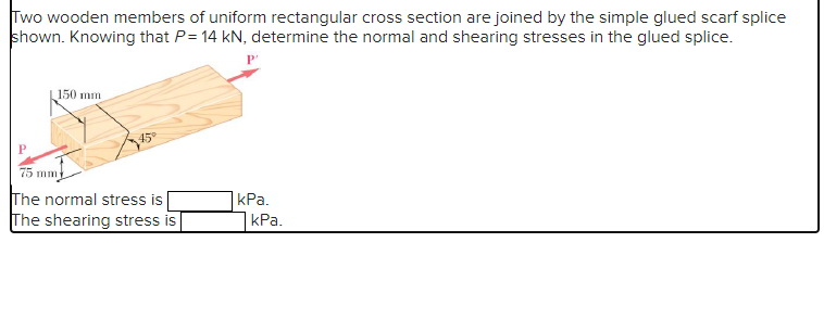 Two wooden members of uniform rectangular cross section are joined by the simple glued scarf splice
shown. Knowing that P= 14 kN, determine the normal and shearing stresses in the glued splice.
150 mm
45°
75
The normal stress is
The shearing stress is
kPa.
kPa.