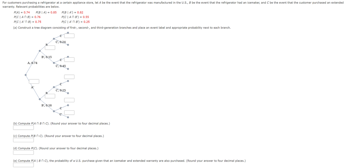 For customers purchasing a refrigerator at a certain appliance store, let A be the event that the refrigerator was manufactured in the U.S., B be the event that the refrigerator had an icemaker, and C be the event that the customer purchased an extended
warranty. Relevant probabilities are below.
P(A) = 0.74 P(BIA) = 0.85
P(B | A') = 0.82
P(CAN B) = 0.76
P(CAN B') = 0.55
P(C | A'n B) = 0.75
P(C | A' B') = 0.25
(a) Construct a tree diagram consisting of first-, second-, and third-generation branches and place an event label and appropriate probability next to each branch.
A, 0.74
B
B', 0.15
B
B', 0.18
C', 0.24
C', 0.45
C', 0.25
(b) Compute P(AN BNC). (Round your answer to four decimal places.)
(c) Compute P(BNC). (Round your answer to four decimal places.)
(d) Compute P(C). (Round your answer to four decimal places.)
(e) Compute P(A | Bn C), the probability of a U.S. purchase given that an icemaker and extended warranty are also purchased. (Round your answer to four decimal places.)