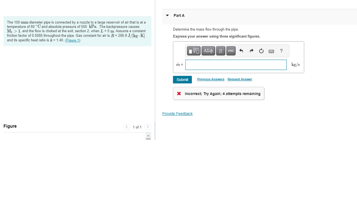 The 100-mm-diameter pipe is connected by a nozzle to a large reservoir of air that is at a
temperature of 60 °C and absolute pressure of 550 kPa. The backpressure causes
M₁ > 1, and the flow is choked at the exit, section 2, when L = 5 m. Assume a constant
friction factor of 0.0085 throughout the pipe. Gas constant for air is R = 286.9 J/[kg - K]
and its specific heat ratio isk= 1.40. (Figure 1)
Figure
< 1 of 1
Part A
Determine the mass flow through the pipe.
Express your answer using three significant figures.
m =
Submit
IVE ΑΣΦ |
vec
Provide Feedback
Previous Answers Request Answer
X Incorrect; Try Again; 4 attempts remaining
?
kg/s