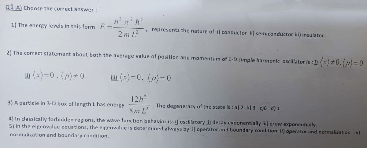 Q1:A) Choose the correct answer :
n² π² ħ₁²
1) The energy levels in this form E=
represents the nature of i) conductor ii) semiconductor iii) insulator.
"
2mL²
2) The correct statement about both the average value of position and momentum of 1-D simple harmonic oscillator is : i) (x) #0, (p) = 0
ii (x)=0, (p) # 0
iii(x)=0, (p) = 0
3) A particle in 3-D box of length L has energy
12h²
8mL
The degeneracy of the state is : a) 2 b) 3 c)6 d) 1
4) In classically forbidden regions, the wave function behavior is: i) oscillatory ii) decay exponentially iii) grow exponentially.
5) In the eigenvalue equations, the eigenvalue is determined always by: i) operator and boundary condition. ii) operator and normalization
normalization and boundary condition.