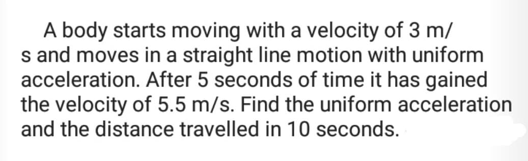 A body starts moving with a velocity of 3 m/
s and moves in a straight line motion with uniform
acceleration. After 5 seconds of time it has gained
the velocity of 5.5 m/s. Find the uniform acceleration
and the distance travelled in 10 seconds.
