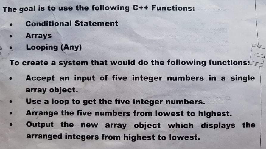 The goal is to use the following C++ Functions:
Conditional Statement
Arrays
Looping (Any)
To create a system that would do the following functions:
Accept an input of five integer numbers in a single
array object.
Use a loop to get the five integer numbers.
Arrange the five numbers from lowest to highest.
Output the new array object which displays the
arranged integers from highest to lowest.
