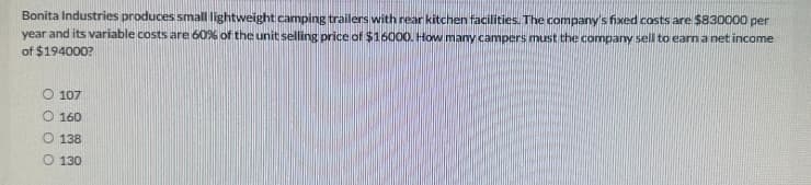 Bonita Industries produces small lightweight camping trailers with rear kitchen facilities. The company's fixed costs are $830000 per
year and its variable costs are 60% of the unit selling price of $16000. How many campers must the company sell to earn a net income
of $194000?
O 107
O 160
O 138
O 130