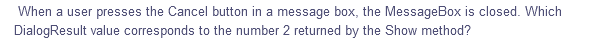 When a user presses the Cancel button in a message box, the MessageBox is closed. Which
DialogResult value corresponds to the number 2 returned by the Show method?
