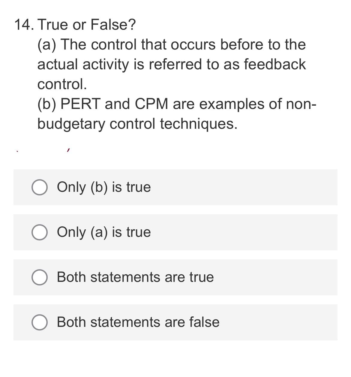 14. True or False?
(a) The control that occurs before to the
actual activity is referred to as feedback
control.
(b) PERT and CPM are examples of non-
budgetary control techniques.
Only (b) is true
Only (a) is true
Both statements are true
Both statements are false
