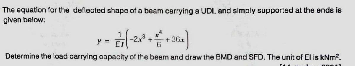 The equation for the deflected shape of a beam carrying a UDL and simply supported at the ends is
given below:
1
y =
-2x +
EI
+ 36.x
Determine the load carrying capacity of the beam and draw the BMD and SFD. The unit of El is kNm2.
