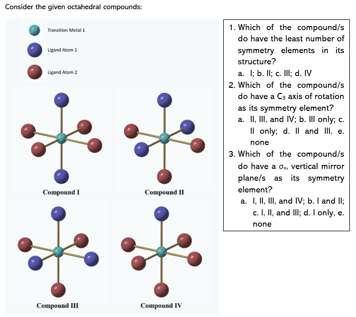 Consider the given octahedral compounds:
1. Which of the compound/s
Transition Metal 1
do have the least number of
Ligand Atom 1
symmetry elements in its
structure?
a. I; b. Il; c. II; d. IV
2. Which of the compound/s
Ligand Atom 2
do have a C3 axis of rotation
as its symmetry element?
a. II, III, and IV; b. II only; c.
Il only; d. Il and II, e.
none
3. Which of the compound/s
do have a ov, vertical mirror
plane/s as its symmetry
element?
Compound I
Compound II
a. I, II, III, and IV; b. I and II;
c. I, II, and III; d. I only, e.
none
Compound III
Compound IV
