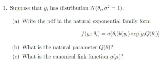 1. Suppose that y; has distribution N(0;, o² = 1).
(a) Write the pdf in the natural exponential family form
f(y; 0;) = a(0;)b(y:) exp[y.Q(0;)]
(b) What is the natural parameter Q(0)?
(c) What is the canonical link function g(µ)?
