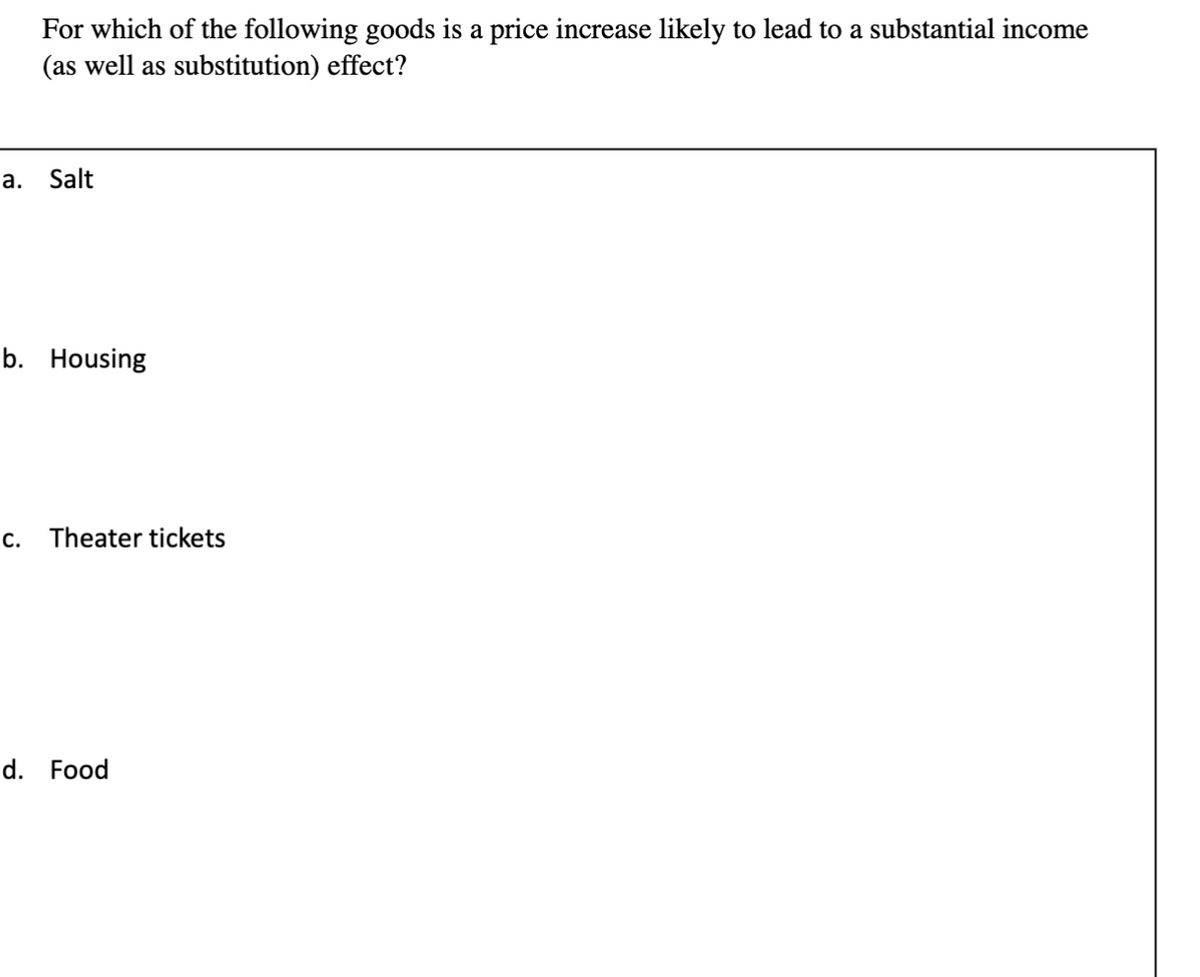 For which of the following goods is a price increase likely to lead to a substantial income
(as well as substitution) effect?
a.
Salt
b. Housing
C.
Theater tickets
d. Food
