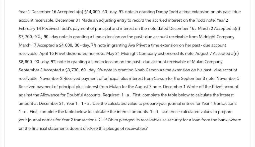 Year 1 December 16 Accepted a(n) $14,000, 60-day, 9% note in granting Danny Todd a time extension on his past-due
account receivable. December 31 Made an adjusting entry to record the accrued interest on the Todd note. Year 2
February 14 Received Todd's payment of principal and interest on the note dated December 16. March 2 Accepted a(n)
$7,700, 9%, 90-day note in granting a time extension on the past-due account receivable from Midnight Company.
March 17 Accepted a $4,000, 30-day, 7% note in granting Ava Privet a time extension on her past-due account
receivable. April 16 Privet dishonored her note. May 31 Midnight Company dishonored its note. August 7 Accepted a(n)
$8,800, 90-day, 9% note in granting a time extension on the past-due account receivable of Mulan Company.
September 3 Accepted a $3,730, 60-day, 9% note in granting Noah Carson a time extension on his past-due account
receivable. November 2 Received payment of principal plus interest from Carson for the September 3 note. November 5
Received payment of principal plus interest from Mulan for the August 7 note. December 1 Wrote off the Privet account
against the Allowance for Doubtful Accounts. Required: 1 - a. First, complete the table below to calculate the interest
amount at December 31, Year 1. 1-b. Use the calculated value to prepare your journal entries for Year 1 transactions.
1-c. First, complete the table below to calculate the interest amounts. 1-d. Use those calculated values to prepare
your journal entries for Year 2 transactions. 2. If Ohlm pledged its receivables as security for a loan from the bank, where
on the financial statements does it disclose this pledge of receivables?