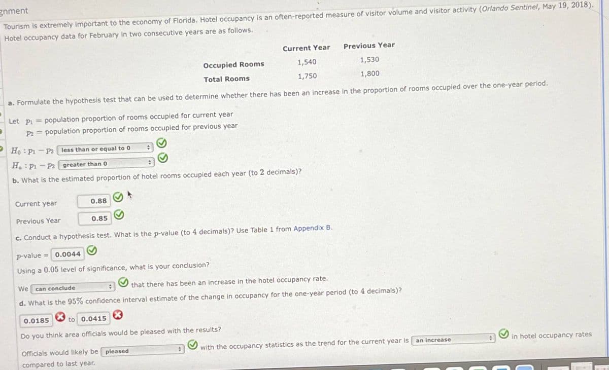 gnment
Tourism is extremely important to the economy of Florida. Hotel occupancy is an often-reported measure of visitor volume and visitor activity (Orlando Sentinel, May 19, 2018).
Hotel occupancy data for February in two consecutive years are as follows.
Current Year
Previous Year
Occupied Rooms
Total Rooms
1,540
1,750
1,530
1,800
a. Formulate the hypothesis test that can be used to determine whether there has been an increase in the proportion of rooms occupied over the one-year period.
Let P₁ =population proportion of rooms occupied for current year
P2 =population proportion of rooms occupied for previous year
Ho P1 P2 less than or equal to 0
Ha P1 P2
greater than 0
b. What is the estimated proportion of hotel rooms occupied each year (to 2 decimals)?
Current year
0.88
Previous Year
0.85
c. Conduct a hypothesis test. What is the p-value (to 4 decimals)? Use Table 1 from Appendix B.
p-value = 0.0044
Using a 0.05 level of significance, what is your conclusion?
We
can conclude
that there has been an increase in the hotel occupancy rate.
d. What is the 95% confidence interval estimate of the change in occupancy for the one-year period (to 4 decimals)?
0.0185
to 0.0415
Do you think area officials would be pleased with the results?
Officials would likely be pleased
compared to last year.
with the occupancy statistics as the trend for the current year is
an increase
in hotel occupancy rates