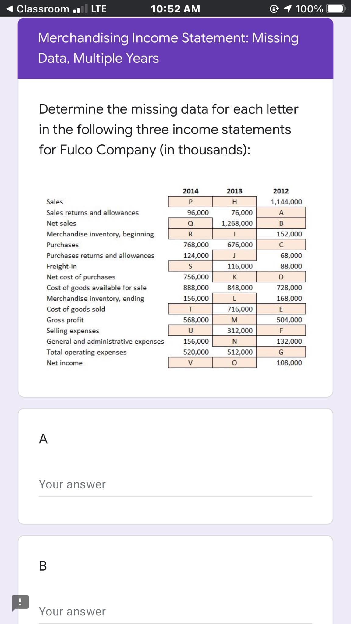 Classroom .ll LTE
10:52 AM
100%
Merchandising Income Statement: Missing
Data, Multiple Years
Determine the missing data for each letter
in the following three income statements
for Fulco Company (in thousands):
2014
2013
2012
Sales
P.
H.
1,144,000
Sales returns and allowances
96,000
76,000
A
Net sales
Q
1,268,000
Merchandise inventory, beginning
R
152,000
Purchases
768,000
676,000
C
Purchases returns and allowances
124,000
68,000
Freight-in
Net cost of purchases
16,000
88,000
756,000
K
Cost of goods available for sale
Merchandise inventory, ending
888,000
848,000
728,000
156,000
168,000
Cost of goods sold
Gross profit
T
716,000
E
568,000
M
504,000
Selling expenses
U
312,000
F
General and administrative expenses
156,000
132,000
Total operating expenses
520,000
512,000
G
Net income
108,000
A
Your answer
В
Your answer
