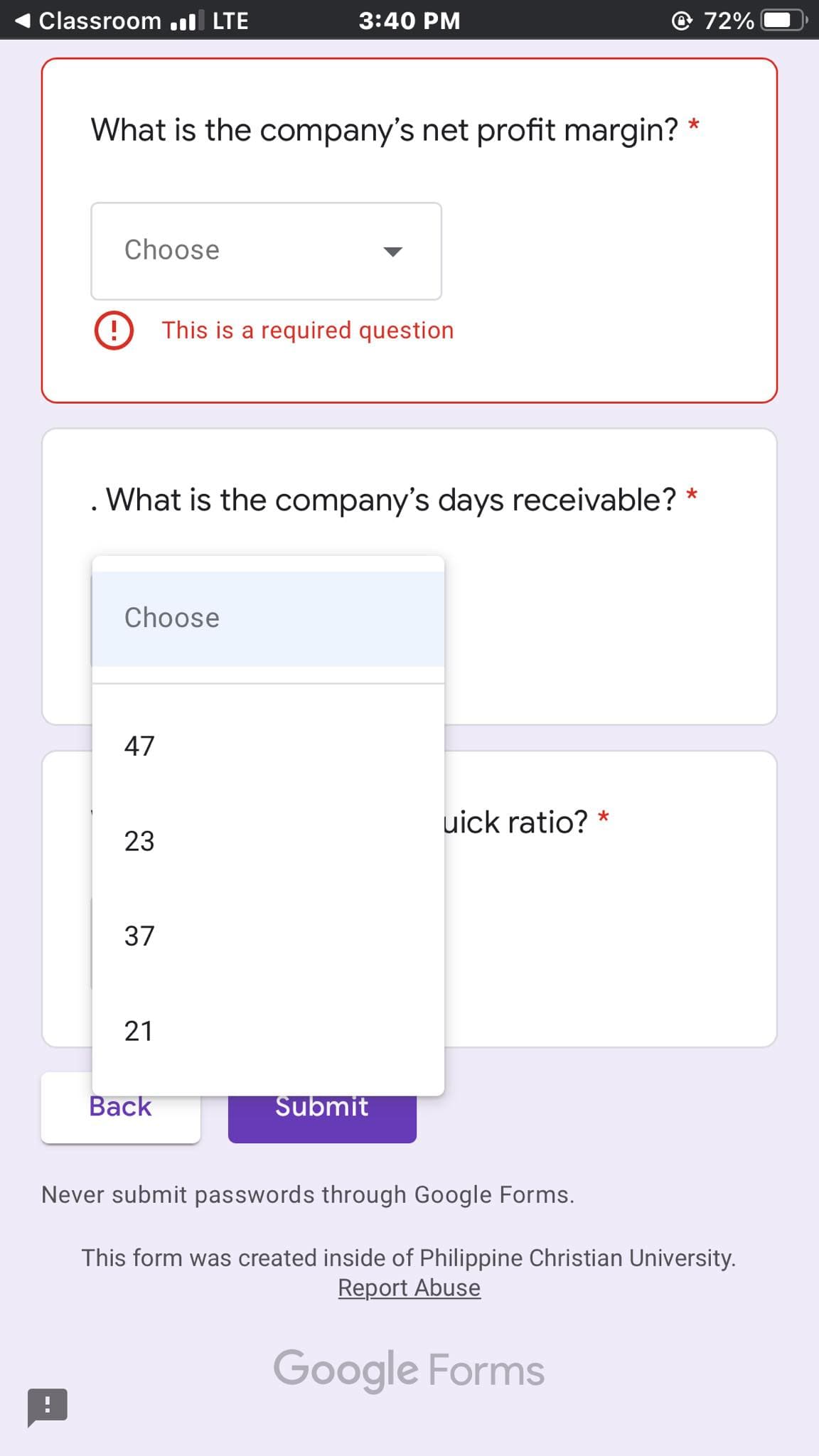 Classroom l LTE
3:40 PM
72%
What is the company's net profit margin? *
Choose
This is a required question
. What is the company's days receivable? *
Choose
47
uick ratio? *
23
37
Back
Submit
Never submit passwords through Google Forms.
This form was created inside of Philippine Christian University.
Report Abuse
Google Forms
21
