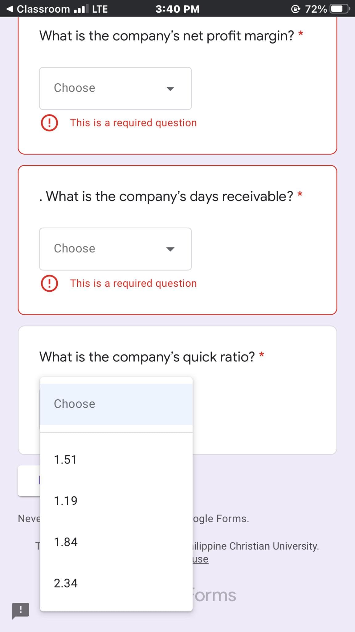 Classroom .ll LTE
3:40 PM
72%
What is the company's net profit margin?
Choose
This is a required question
What is the company's days receivable?
Choose
This is a required question
What is the company's quick ratio? *
Choose
1.51
1.19
Neve
ogle Forms.
1.84
ilippine Christian University.
use
2.34
orms
