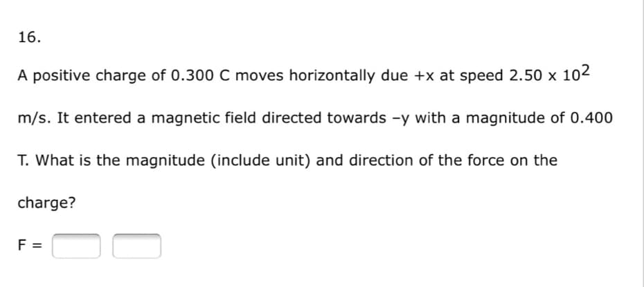 16.
A positive charge of 0.300 C moves horizontally due +x at speed 2.50 x 102
m/s. It entered a magnetic field directed towards -y with a magnitude of 0.400
T. What is the magnitude (include unit) and direction of the force on the
charge?
F =
