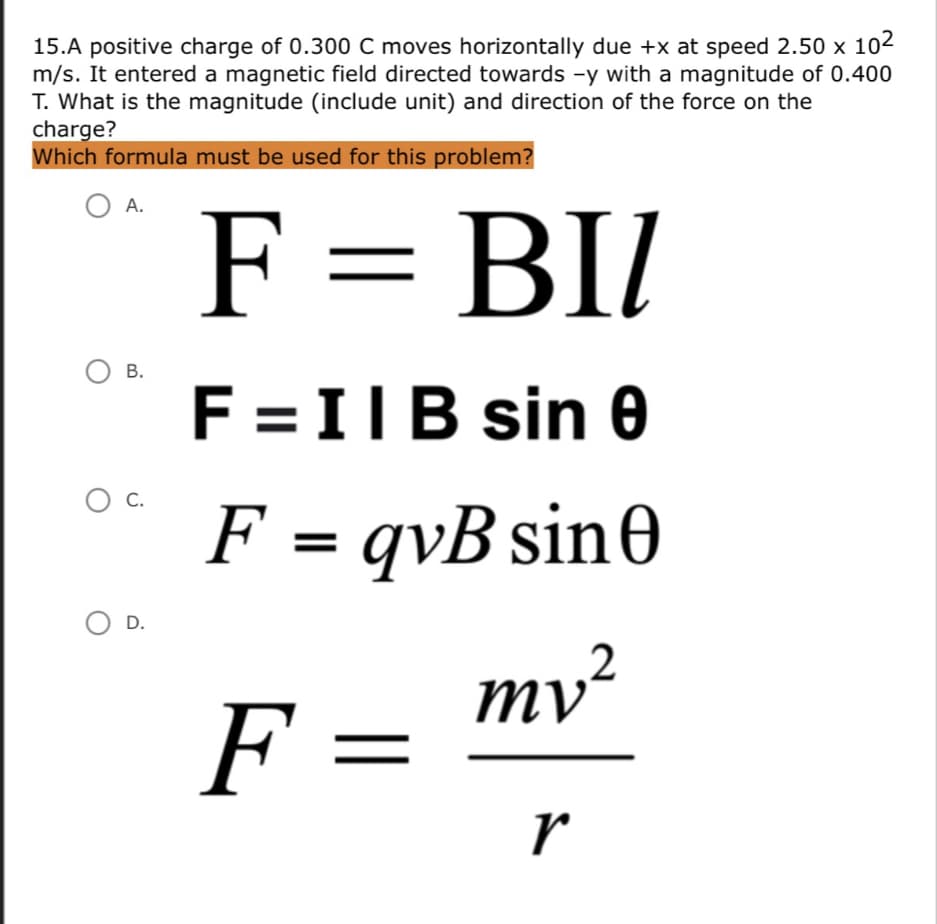 15.A positive charge of 0.300 C moves horizontally due +x at speed 2.50 × 102
m/s. It entered a magnetic field directed towards -y with a magnitude of 0.400
T. What is the magnitude (include unit) and direction of the force on the
charge?
Which formula must be used for this problem?
O A.
F = BII
Ов.
F =IIB sin e
O C.
F = qvB sin0
D.
ту?
F =
r
