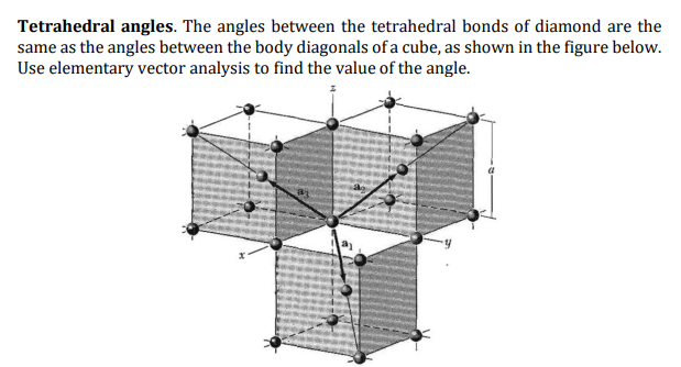 Tetrahedral angles. The angles between the tetrahedral bonds of diamond are the
same as the angles between the body diagonals of a cube, as shown in the figure below.
Use elementary vector analysis to find the value of the angle.