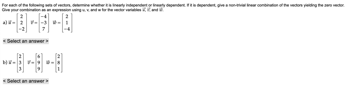 For each of the following sets of vectors, determine whether it is linearly independent or linearly dependent. If it is dependent, give a non-trivial linear combination of the vectors yielding the zero vector.
Give your combination as an expression using u, v, and w for the vector variables , , and w.
-4
2
-3
7
2
a) = 2
u
-2
V=
2
b) u = 3
3
< Select an answer >
V=
=
=
9 W
9
< Select an answer >
W
=
=