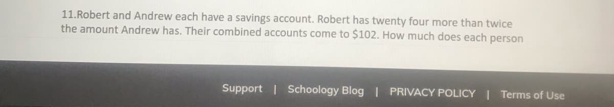 11.Robert and Andrew each have a savings account. Robert has twenty four more than twice
the amount Andrew has. Their combined accounts come to $102. How much does each person
Support | Schoology Blog PRIVACY POLICY | Terms of Use
