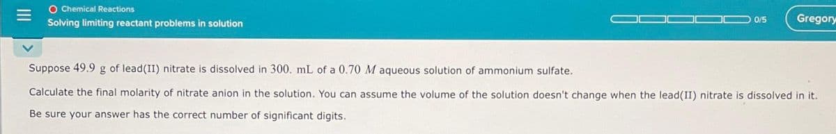 O Chemical Reactions
Solving limiting reactant problems in solution
0/5
Gregory
Suppose 49.9 g of lead (II) nitrate is dissolved in 300. mL of a 0.70 M aqueous solution of ammonium sulfate.
Calculate the final molarity of nitrate anion in the solution. You can assume the volume of the solution doesn't change when the lead(II) nitrate is dissolved in it.
Be sure your answer has the correct number of significant digits.