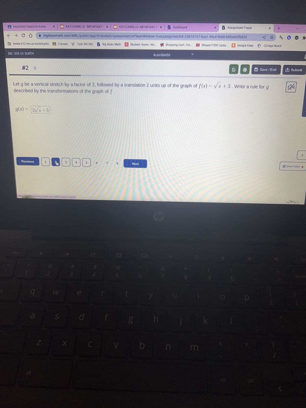 b
A Important People to Know X
KATI CARRILLO- IMPORTANTP X B Dashboard
→ CO
bigideasmath.com/MRL/public/app/#/student/assessment;isPlayerWindow=true;assignmentId=23810157-9ca1-45c4-90e0-b9fee64fb824
dexter.k12.mo.us bookmarks Classes Tyler SIS 360 Big Ideas Math n Student Home | No... Shopping Cart | Em.... Strayer/1200 Upda... Google Keep
BIG IDEAS MATH
#2 i
g(x) =
2√x+5
Previous
9
a
httpsbigideasmath.com/MRL/public/app/#
K
Let g be a vertical stretch by a factor of 2, followed by a translation 2 units up of the graph of f(x)=√x +3. Write a rule for g
described by the transformations of the graph of f
1
Z
2
KATI CARRILLO - IMPORTANT F X
W
S
7
X
f
3
d
C
6
54
7
t
8
%
5
V
Next
bo
g
kcarrillo050
b
y
h
26
L
100
8
n m
X B Assignment Player
k
Ⓡ
<
CEFT
X +
College Board
Save / Exit
1. ✔
Submit
A
[
Live Tutor ●
C