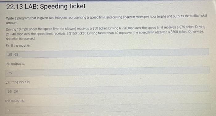 22.13 LAB: Speeding ticket
Write a program that is given two integers representing a speed limit and driving speed in miles per hour (mph) and outputs the traffic ticket
amount
Driving 10 mph under the speed limit (or slower) receives a $50 ticket. Driving 6-20 mph over the speed limit receives a $75 ticket Driving
21-40 mph over the speed limit receives a $150 ticket. Driving faster than 40 mph over the speed limit receives a $300 ticket. Otherwise,
no ticket is received
Ex: If the input is
35 45
the output is
75
Ex: If the input is
35 26
the output is
0