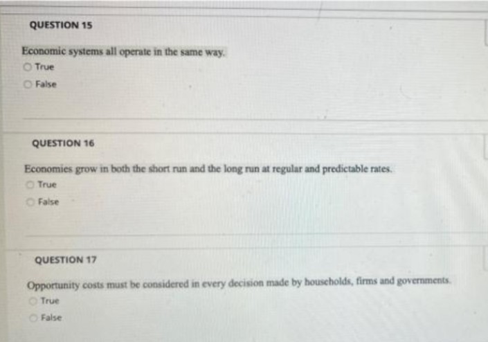 QUESTION 15
Economic systems all operate in the same way.
O True
O False
QUESTION 16
Economies grow in both the short run and the long run at regular and predictable rates.
True
False
QUESTION 17
Opportunity costs must be considered in every decision made by households, firms and governments.
True
False