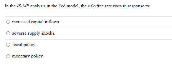 In the IS-MP analysis in the Fed model, the risk-free rate rises in response to:
increased capital inflows.
adverse supply shocks.
fiscal policy.
monetary policy.