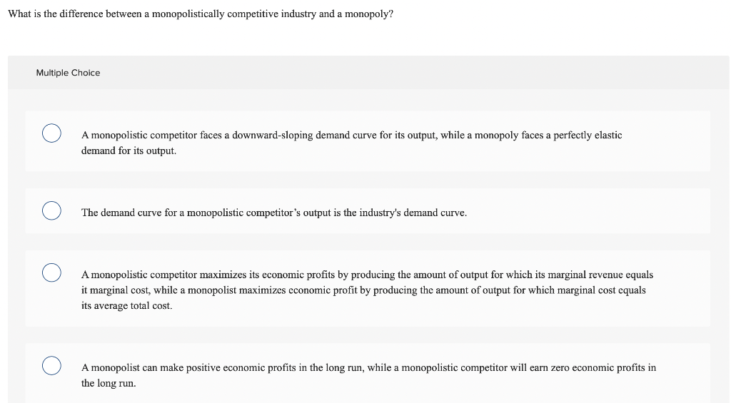 What is the difference between a monopolistically competitive industry and a monopoly?
Multiple Choice
A monopolistic competitor faces a downward-sloping demand curve for its output, while a monopoly faces a perfectly elastic
demand for its output.
The demand curve for a monopolistic competitor's output is the industry's demand curve.
A monopolistic competitor maximizes its economic profits by producing the amount of output for which its marginal revenue equals
it marginal cost, while a monopolist maximizes economic profit by producing the amount of output for which marginal cost equals
its average total cost.
A monopolist can make positive economic profits in the long run, while a monopolistic competitor will earn zero economic profits in
the long run.