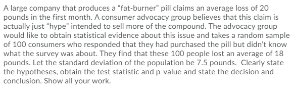 A large company that produces a "fat-burner" pill claims an average loss of 20
pounds in the first month. A consumer advocacy group believes that this claim is
actually just "hype" intended to sell more of the compound. The advocacy group
would like to obtain statistical evidence about this issue and takes a random sample
of 100 consumers who responded that they had purchased the pill but didn't know
what the survey was about. They find that these 100 people lost an average of 18
pounds. Let the standard deviation of the population be 7.5 pounds. Clearly state
the hypotheses, obtain the test statistic and p-value and state the decision and
conclusion. Show all your work.
