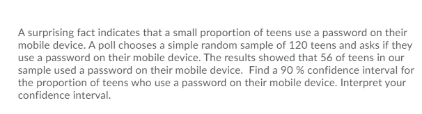 A surprising fact indicates that a small proportion of teens use a password on their
mobile device. A poll chooses a simple random sample of 120 teens and asks if they
use a password on their mobile device. The results showed that 56 of teens in our
sample used a password on their mobile device. Find a 90 % confidence interval for
the proportion of teens who use a password on their mobile device. Interpret your
confidence interval.
